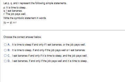 Let p, q, and r represent the following simple statements.
p: It is time to sleep.
I eat bananas.
q:
r. The job pays well.
Write the symbolic statement in words.
(q + p) Ar
Choose the correct answer below.
O A. It is time to sleep if and only if I eat bananas, or the job pays well.
B. It is time to sleep, if and only if the job pays well or I eat bananas.
OC. I eat bananas if and only if it is time to sleep, and the job pays well.
OD. I eat bananas, if and only if the job pays well and it is time to sleep.