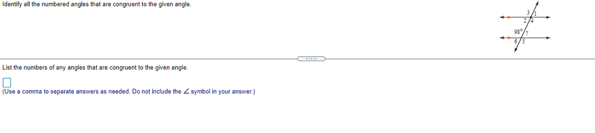 Identify all the numbered angles that are congruent to the given angle.
98°
List the numbers of any angles that are congruent to the given angle.
(Use a comma to separate answers as needed. Do not include the Z symbol in your answer.)
