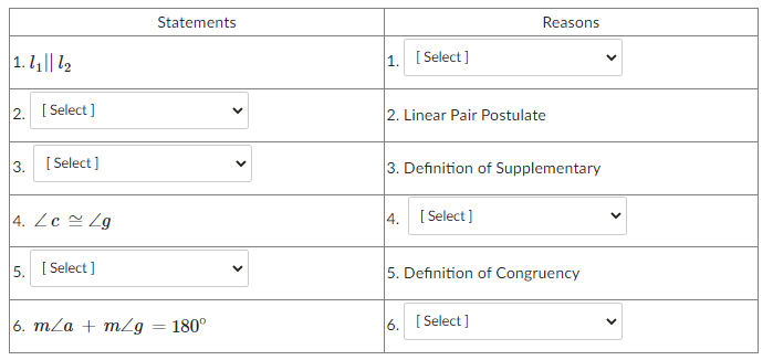 Statements
Reasons
1. 1|| 12
1. [ Select]
2. [ Select ]
2. Linear Pair Postulate
3.
[ Select]
3. Definition of Supplementary
4. Zc Zg
4.
[ Select]
5. [ Select ]
5. Definition of Congruency
6. m/a + m/g = 180°
6. [ Select ]
>
