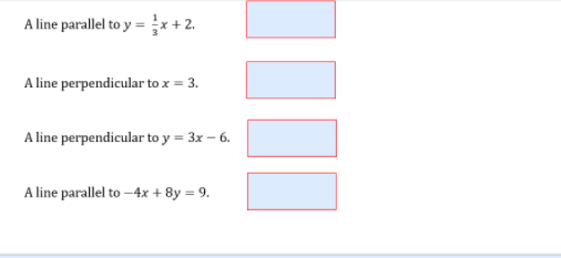 A line parallel to y = x +2.
A line perpendicular to x = 3.
A line perpendicular to y = 3x – 6.
A line parallel to –4x + 8y = 9.
