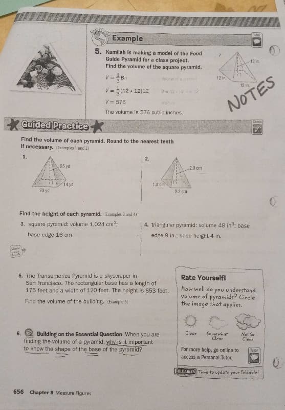 **Example**

5. Kamilah is making a model of the Food Guide Pyramid for a class project. Find the volume of the square pyramid.

\[ V = \frac{1}{3} B h \]

\[ V = \frac{1}{3} (12 \times 12) 12 \]

\[ V = \frac{1}{3} 144 \times 12 \]

\[ V = 576 \]

The volume is 576 cubic inches.

**Guided Practice**

*Find the volume of each pyramid. Round to the nearest tenth if necessary.* (Examples 1 and 2)

1. A pyramid with a square base (23 yd by 23 yd) and height (25 yd).

2. A triangular pyramid with base length (2.2 cm), base height (2.9 cm), and slant height (1.8 cm).

*Find the height of each pyramid.* (Examples 3 and 4)

3. A square pyramid with volume (1,024 cm³) and base edge (16 cm).

4. A triangular pyramid with volume (48 in³), base edge (9 in), and base height (4 in).

5. The Transamerica Pyramid is a skyscraper in San Francisco. The rectangular base has a length of 175 feet and a width of 120 feet. The height is 853 feet. Find the volume of the building. (Example 5)

6. **Building on the Essential Question:** When you are finding the volume of a pyramid, why is it important to know the shape of the base of the pyramid?

**Rate Yourself!**

*How well do you understand the volume of pyramids? Circle the image that applies.*

- 