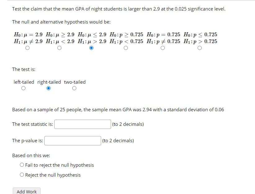 Test the claim that the mean GPA of night students is larger than 2.9 at the 0.025 significance level.
The null and alternative hypothesis would be:
Ho: µ = 2.9 Ho:u > 2.9 Ho: µ < 2.9 Ho:p 2 0.725 Ho:p= 0.725 Ho:p < 0.725
H1:µ + 2.9 H1:µ < 2.9 H1: u > 2.9 H1:p < 0.725 H1:p + 0.725 H1:p > 0.725
The test is:
left-tailed right-tailed two-tailed
Based on a sample of 25 people, the sample mean GPA was 2.94 with a standard deviation of 0.06
The test statistic is:
(to 2 decimals)
The p-value is:
(to 2 decimals)
Based on this we:
O Fail to reject the null hypothesis
O Reject the null hypothesis
Add Work
