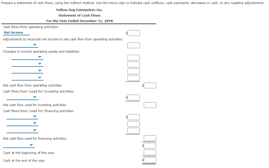 Prepare a statement of cash flows, using the indirect method. Use the minus sign to indicate cash outflows, cash payments, decreases in cash, or any negative adjustments.
Yellow Dog Enterprises Inc.
Statement of Cash Flows
For the Year Ended December 31, 20Y8
Cash flows from operating activities:
Net income
Adjustments to reconcile net income to net cash flow from operating activities:
Changes in current operating assets and liabilities:
Net cash flow from operating activities
Cash flows from (used for) investing activities:
Net cash flow used for investing activities
Cash flows from (used for) financing activities:
Net cash flow used for financing activities
Cash at the beginning of the year
Cash at the end of the year
