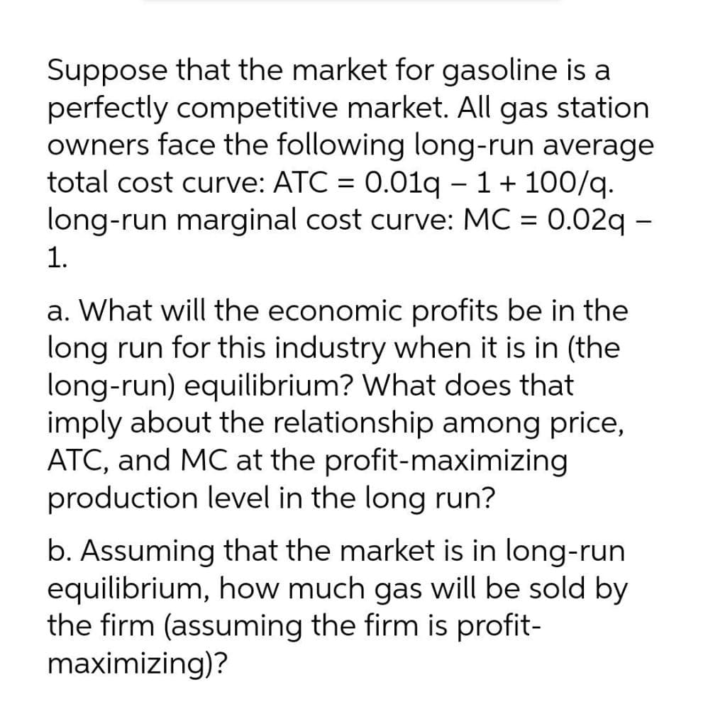 Suppose that the market for gasoline is a
perfectly competitive market. All gas station
owners face the following long-run average
total cost curve: ATC = 0.01q – 1+ 100/q.
long-run marginal cost curve: MC = 0.02q -
1.
a. What will the economic profits be in the
long run for this industry when it is in (the
long-run) equilibrium? What does that
imply about the relationship among price,
ATC, and MC at the profit-maximizing
production level in the long run?
b. Assuming that the market is in long-run
equilibrium, how much gas will be sold by
the firm (assuming the firm is profit-
maximizing)?
