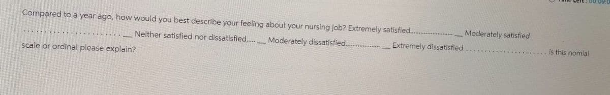 Compared to a year ago, how would you best describe your feeling about your nursing job? Extremely satisfied..
Neither satisfied nor dissatisfied......
Moderately dissatisfied..
scale or ordinal please explain?
Extremely dissatisfied
Moderately satisfied
is this nomial