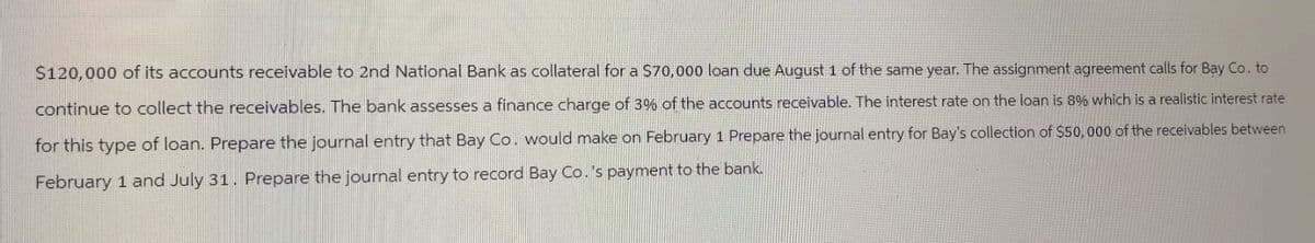$120,000 of its accounts receivable to 2nd National Bank as collateral for a $70,000 loan due August 1 of the same year. The assignment agreement calls for Bay Co. to
continue to collect the receivables. The bank assesses a finance charge of 3% of the accounts receivable. The interest rate on the loan is 8% which is a realistic interest rate
for this type of loan. Prepare the journal entry that Bay Co. would make on February 1 Prepare the journal entry for Bay's collection of $50,000 of the receivables between
February 1 and July 31. Prepare the journal entry to record Bay Co.'s payment to the bank.