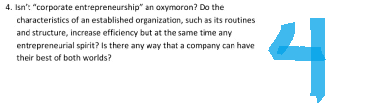 4. Isn't "corporate entrepreneurship" an oxymoron? Do the
characteristics of an established organization, such as its routines
and structure, increase efficiency but at the same time any
entrepreneurial spirit? Is there any way that a company can have
their best of both worlds?
4