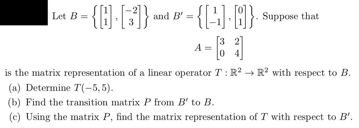 Let B =
{Q.[3]}
that
{[] []}. Suppose
[83]
A
=
4
is the matrix representation of a linear operator T: R² → R² with respect to B.
(a) Determine T(-5,5).
(b) Find the transition matrix P from B' to B.
(c) Using the matrix P, find the matrix representation of T with respect to B'.
and B' =