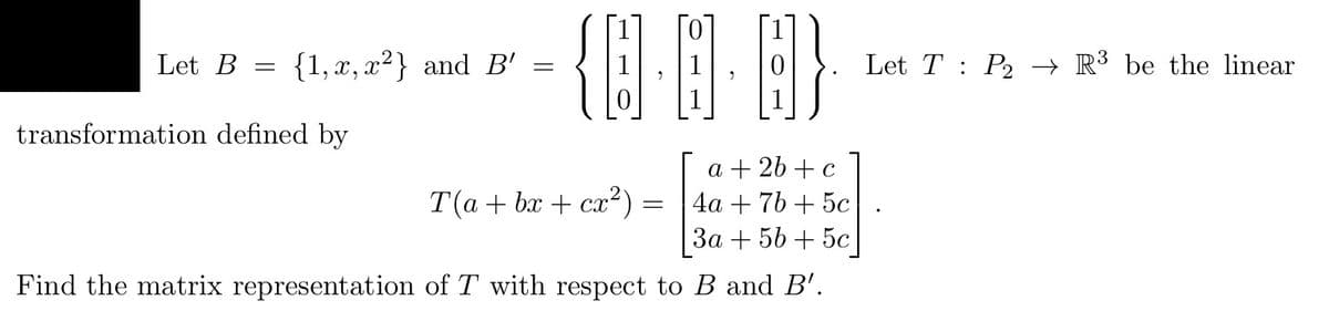 Let B = {1, x, x²} and B' =
{0.0
B}
transformation defined by
T(a+bx+cx²) =
a + 2b + c
4a + 7b+ 5c
3a + 5b + 5c
Find the matrix representation of T with respect to B and B'.
Let T P2₂ → R³ be the linear