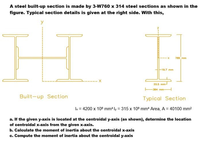 A steel built-up section is made by 3-W760 x 314 steel sections as shown in the
figure. Typical section details is given at the right side. With this,
y
785 mm
-19.7 mm
33.5 mm
384 mm-
Built-up Section
Typical Section
Ik = 4200 x 10° mm* ly = 315 x 108 mm* Area, A = 40100 mm2
a. If the given y-axis is located at the centroidal y-axis (as shown), determine the location
of centroidal x-axis from the given x-axis.
b. Calculate the moment of inertia about the centroidal x-axis
c. Compute the moment of inertia about the centroidal y-axis
