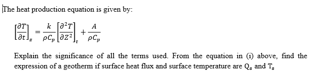 The heat production equation is given by:
k [a?T]
A
= -
pCp
az?
pCp
Explain the significance of all the terms used. From the equation in (i) above, find the
expression of a geotherm if surface heat flux and surface temperature are Q, and T,
