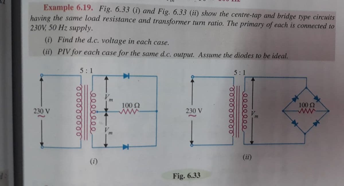 Example 6.19, Fig. 6.33 (i) and Fig. 6.33 (ii) show the centre-tap and bridge type circuits
having the same load resistance and transformer turn ratio. The primary of each is connected to
230V, 50 Hz supply.
(i) Find the d.c. voltage in each case.
(ii) PIV for each case for the same d.c. output. Assume the diodes to be ideal.
5:1
5:1
100 Q
100 2
ww
230 V
230 V
(ii)
(i)
Fig. 6.33
రంరరర రర
రాారర్థజరరర
