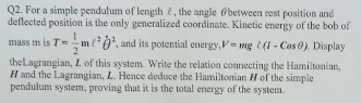 Q2. For a simple pendulum of length t, the angle Obetween rest position and
deflected position is the only generalized coordinate. Kinetic energy of the bob of
mass m is T=m0', and its potential energy,mg (1 - Cos 0) Display
theLagrangian, L of this system. Write the relation connecting the Hamiltonian,
H and the Lagrangian, L. Hence deduce the Hamiltonian H of the simple
pendulum system, proving that it is the total energy of the system.
