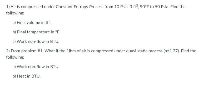 1) Air is compressed under Constant Entropy Process from 10 Psia, 3 ft°, 90°F to 50 Psia. Find the
following:
a) Final volume in ft.
b) Final temperature in °F.
c) Work non-flow in BTU.
2) From problem #1, What if the 1lbm of air is compressed under quasi-static process (n=1.27). Find the
following:
a) Work non-flow in BTU.
b) Heat in BTU.
