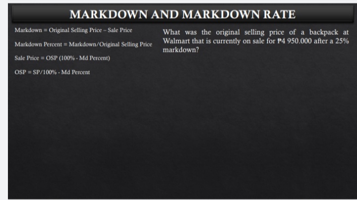 MARKDOWN AND MARKDOWN RATE
Markdown = Original Selling Price - Sale Price
What was the original selling price of a backpack at
Markdown Percent = Markdown/Original Selling Price Walmart that is currently on sale for P4 950.000 after a 25%
markdown?
Sale Price = OSP (100% - Md Percent)
OSP = SP/100% - Md Percent