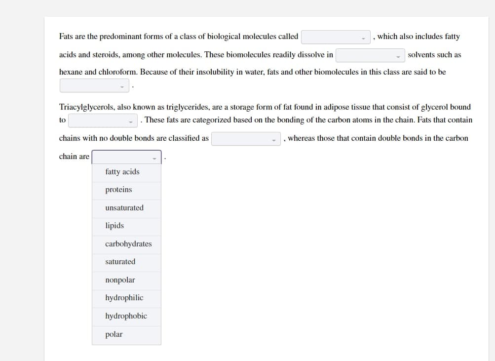 Fats are the predominant forms of a class of biological molecules called
, which also includes fatty
acids and steroids, among other molecules. These biomolecules readily dissolve in
solvents such as
hexane and chloroform. Because of their insolubility in water, fats and other biomolecules in this class are said to be
Triacylglycerols, also known as triglycerides, are a storage form of fat found in adipose tissue that consist of glycerol bound
These fats are categorized based on the bonding of the carbon atoms in the chain. Fats that contain
chains with no double bonds are classified as
, whereas those that contain double bonds in the carbon
to
chain are
fatty acids
proteins
unsaturated
lipids
carbohydrates
saturated
nonpolar
hydrophilic
hydrophobic
polar