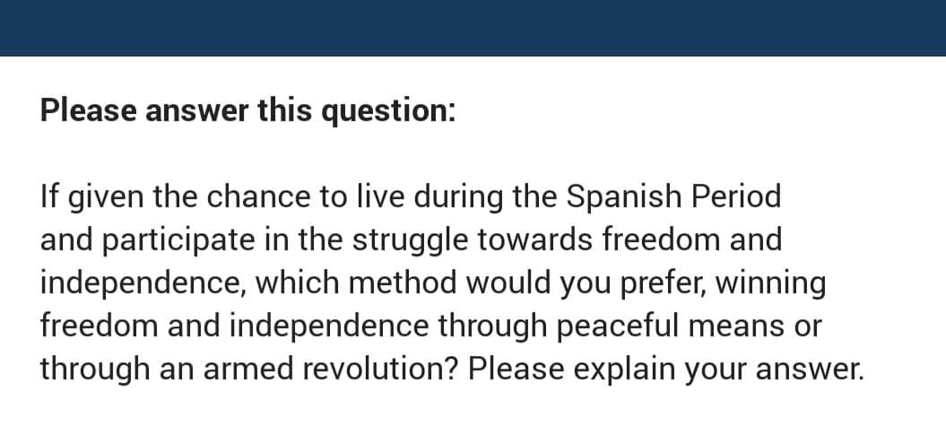 Please answer this question:
If given the chance to live during the Spanish Period
and participate in the struggle towards freedom and
independence, which method would you prefer, winning
freedom and independence through peaceful means or
through an armed revolution? Please explain your answer.