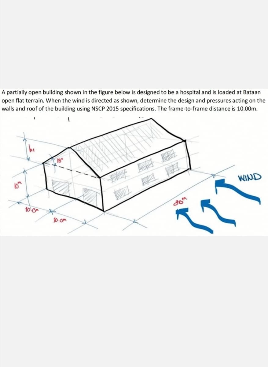 A partially open building shown in the figure below is designed to be a hospital and is loaded at Bataan
open flat terrain. When the wind is directed as shown, determine the design and pressures acting on the
walls and roof of the building using NSCP 2015 specifications. The frame-to-frame distance is 10.00m.
WIND
a 率率
10 0m
10 om
