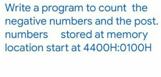 Write a program to count the
negative numbers and the post.
numbers stored at memory
location start at 4400H:0100H
