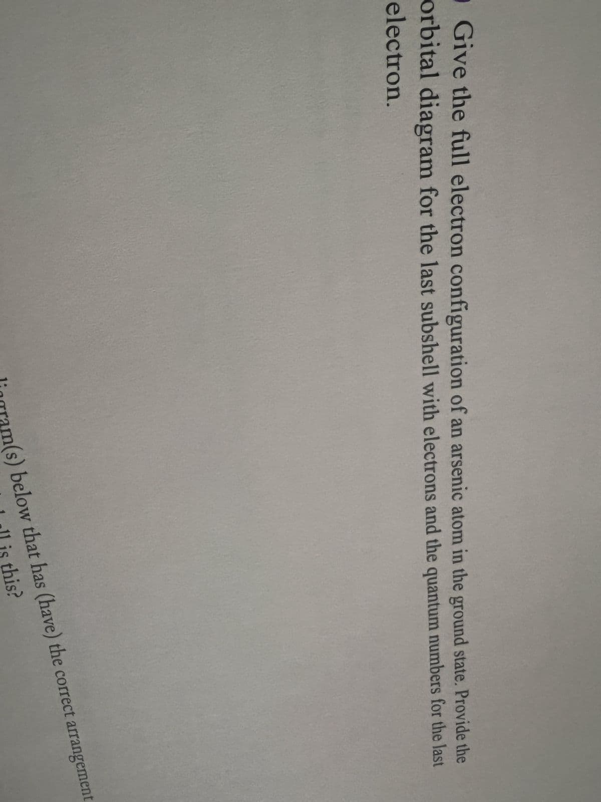 O Give the full electron configuration of an arsenic atom in the ground state. Provide the
orbital diagram for the last subshell with electrons and the quantum numbers for the last
electron.
am(s) below that has (have) the correct arrangement
1 all is this?
liogra