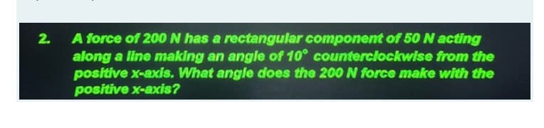 A force of 200 N has a rectangular component of 50 N acting
along a line making an angle of 10° counterciockwise from the
positive x-axis. What angle does the 200N force make with the
positive x-axis?
2.
