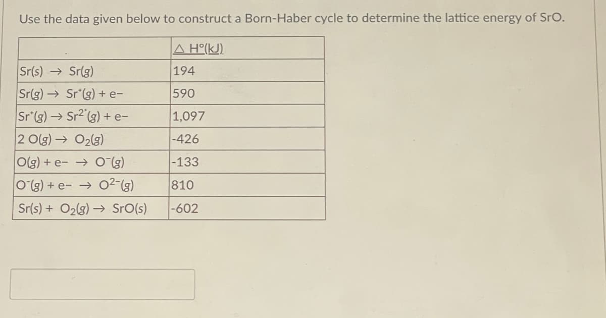 Use the data given below to construct a Born-Haber cycle to determine the lattice energy of SrO.
Δ H°(kJ).
Sr(s)→ Sr(g)
194
Sr(g) → Sr*(g) + e-
590
Sr (g) → Sr2(g) + e-
1,097
2 O(g) → O₂(g)
-426
O(g) + e-
-133
O(g) + e-
810
Sr(s) + O₂(g) → Sro(s) -602
O¯(g)
0²-(g)