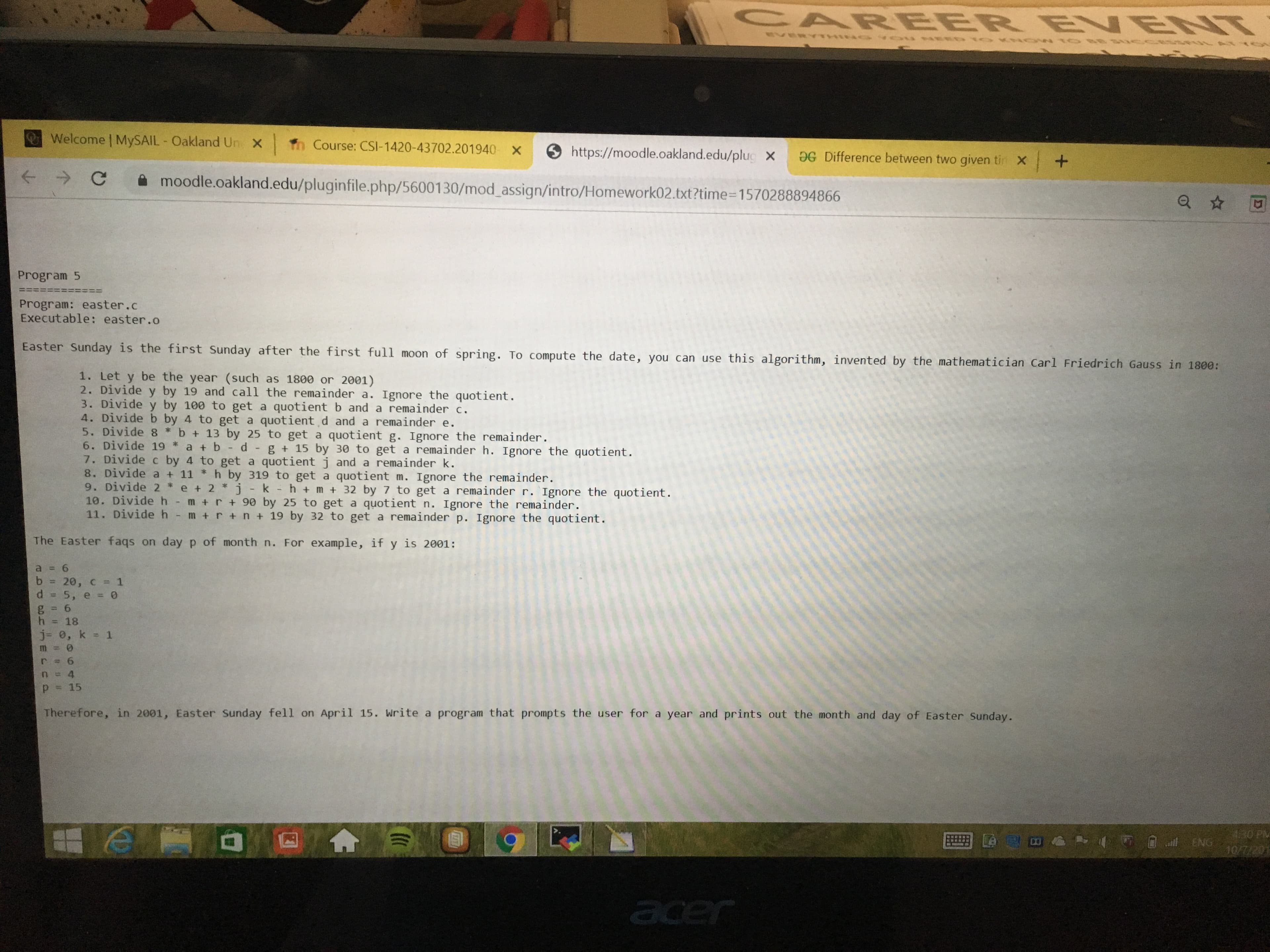 CAREER B VENT
LYY a sqeo1 NON 0LO no o N aND
Welcome | MYSAIL Oakland Un X
Th Course: CSI-1420-43702.201940 X
https://moodle.oakland.edu/plug X
9G Difference between two given tin X
x +
-
moodle.oakland.edu/pluginfile.php/56001 30/mod_assign/intro/Homework02.txt?time=1570288894866
Program 5
Program: easter.c
Executable: easter.o
Easter Sunday is the first Sunday after the first full moon of spring. To compute the date, you can use this algorithm, invented by the mathematician Carl Friedrich Gauss in 1800:
1. Let y be the year (such as 1800 or 2001)
2. Divide y by 19 and call the remainder a. Ignore the quotient.
3. Divide y by 100 to get a quotient b and a remainder c.
4. Divide b by 4 to get a quotient d and a remainder e.
5. Divide 8 b + 13 by 25 to get a quotient g. Ignore the remainder.
6. Divide 19 a b - d - g + 15 by 30 to get a remainder h. Ignore the quotient.
7. Divide c by 4 to get a quotient j and a remainder k.
8. Divide a + 11
h by 319 to get a quotient m. Ignore the remainder.
9. Divide 2 e + 2 j - k - h + m +32 by 7 to get a remainder r. Ignore the quotient.
10. Divide h m +r+ 90 by 25 to get a quotient n. Ignore the remainder.
11. Divide h
m +rn+ 19 by 32 to get a remainder p. Ignore the quotient.
The Easter faqs on day p of month n. For example, if y is 2001:
a 6
1
b
20, с %3D 1
d 5, e = 0
g 6
h 18
j- 0, k = 1
m
6
71
4
15
p
Therefore, in 2001, Easter Sunday fell on April 15. Write a program that prompts the user for a year and prints out the month and day of Easter Sunday.
130 PM
ENG 10/
