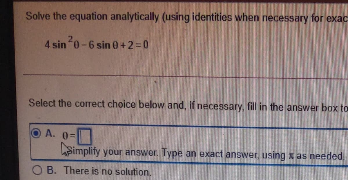 Solve the equation analytically (using identities when necessary for exac
4 sin 0-6 sin 0+2=0
Select the correct choice below and, if necessary, fill in the answer box to
A. 0=
hSimplify your answer. Type an exact answer, using t as needed.
O B. There is no solution.

