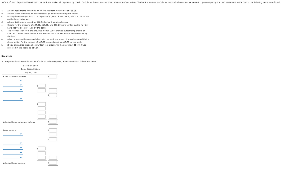 Sal's Surf Shop deposits all receipts in the bank and makes all payments by check. On July 31 the cash account had a balance of $6,105.42. The bank statement on July 31 reported a balance of $4,146.46. Upon comparing the bank statement to the books, the following items were found.
a.
A bank debit memo issued for an NSF check from a customer of $21.25.
b.
A bank credit memo issued for interest of $8.50 earned during the month.
During the evening of July 31, a deposit of $1,948.25 was made, which is not shown
on the bank statement.
A bank debit memo issued for $18.50 for bank service charges.
C.
d.
е.
Checks for the amounts of $34.00, $17.85, and $93.25 were written during July but
have not yet been received by the bank.
f.
The reconciliation from the previous month, June, showed outstanding checks of
$260.80. One of these checks in the amount of $7.38 has not yet been received by
the bank.
g.
After comparing the canceled checks to the bank statement, it was discovered that a
check written for the amount of $18.90 was deducted as $19.80 by the bank.
h.
It was discovered that a check written to a creditor in the amount of $145.60 was
recorded in the books as $14.56.
Required:
1. Prepare a bank reconciliation as of July 31. When required, enter amounts in dollars and cents.
Sal's Surf Shop
Bank Reconciliation
July 31, 20--
Bank statement balance
%$4
Adjusted bank statement balance
Вook balancе
$
Adjusted book balance
