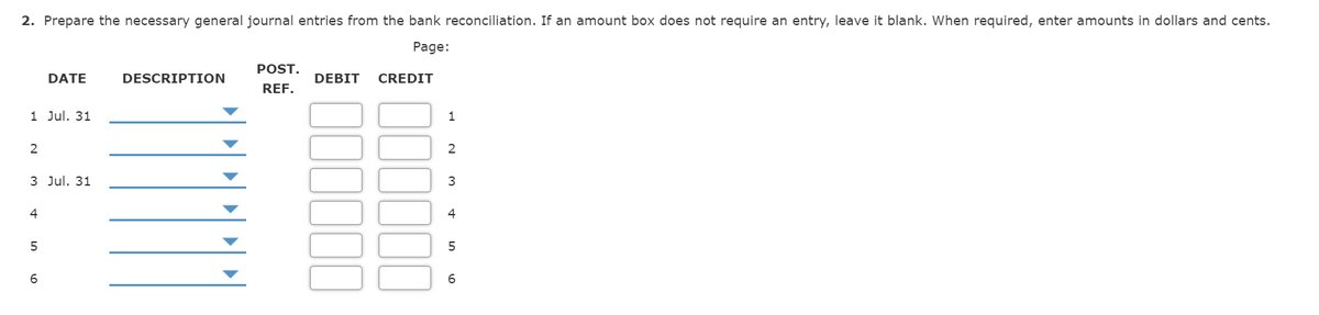 2. Prepare the necessary general journal entries from the bank reconciliation. If an amount box does not require an entry, leave it blank. When required, enter amounts in dollars and cents.
Page:
POST.
DATE
DESCRIPTION
DEBIT
CREDIT
REF.
1 Jul. 31
1
2
3 Jul. 31
3
4
4
5
