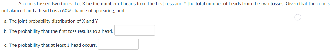 A coin is tossed two times. Let X be the number of heads from the first toss and Y the total number of heads from the two tosses. Given that the coin is
unbalanced and a head has a 60% chance of appearing, find:
a. The joint probability distribution of X and Y
b. The probability that the first toss results to a head.
c. The probability that at least 1 head occurs.
