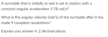 A turntable that is initially at rest is set in motion with a
constant angular acceleration 5.78 rad/s?.
What is the angular velocity (rad/s) of the turntable after it has
made 9 complete revolutions?
Express you answer in 2 decimal places.
