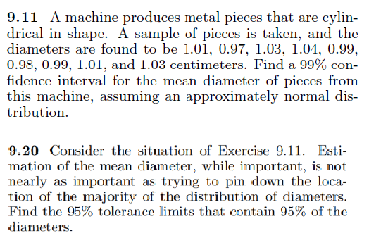 9.11 A machine produces metal pieces that are cylin-
drical in shape. A sample of pieces is taken, and the
diameters are found to be 1.01, 0.97, 1.03, 1.04, 0.99,
0.98, 0.99, 1.01, and 1.03 centimeters. Find a 99% con-
fidence interval for the mean diameter of pieces from
this machine, assuming an approximately normal dis-
tribution.
9.20 Consider the situation of Exercise 9.11. Esti-
mation of the mean diameter, while important, is not
nearly as important as trying to pin down the loca-
tion of the majority of the distribution of diameters.
Find the 95% tolerance limits that contain 95% of the
diameters.
