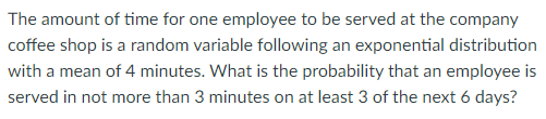 The amount of time for one employee to be served at the company
coffee shop is a random variable following an exponential distribution
with a mean of 4 minutes. What is the probability that an employee is
served in not more than 3 minutes on at least 3 of the next 6 days?
