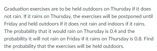 Graduation exercises are to be held outdoors on Thursday if it does
not rain. If it rains on Thursday, the exercises will be postponed until
Friday and held outdoors if it does not rain and indoors if it rains.
The probability that it would rain on Thursday is 0.4 and the
probability it will not rain on Friday if it rains on Thursday is 0.8. Find
the probability that the exercises will be held outdoors.
