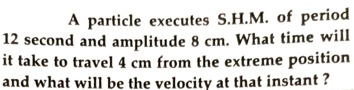 A particle executes S.H.M. of period
12 second and amplitude 8 cm. What time will
it take to travel 4 cm from the extreme position
and what will be the velocity at that instant ?
