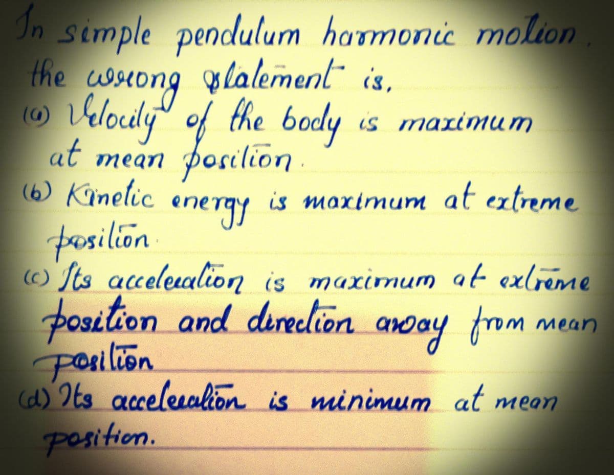 In simple pendulum harmonic molion
the
wsiong
o Vlouly" of the
at mean posilion
(6) Kinelic er
olalement is,
body is mazimum
energy
is maximum at extreme
fasilion
O Its acelealion is maximum at exlréme
position and direclion
Posilion
anoay from
mean
(d) Its accelesakion is minimum at meon
position.
