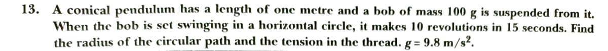 13. A conical pendulum has a length of one metre and a bob of mass 100 g is suspended from it.
When the bob is set swinging in a horizontal circle, it makes 10 revolutions in 15 seconds. Find
the radius of the circular path and the tension in the thread. g = 9.8 m/s².
