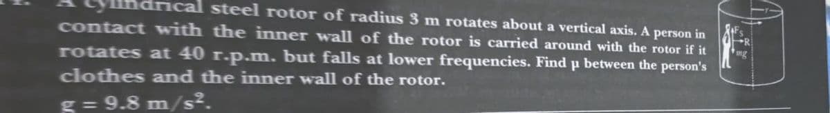 drical steel rotor of radius 3 m rotates about a vertical axis. A person in
contact with the inner wall of the rotor is carried around with the rotor if it
rotates at 40 r.p.m. but falls at lower frequencies. Find p between the person's
clothes and the inner wall of the rotor.
g = 9.8 m/s².
