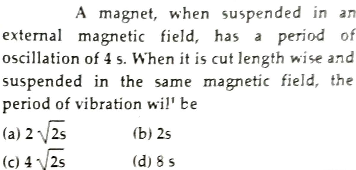 A magnet, when suspended in an
external magnetic field, has a period of
oscillation of 4 s. When it is cut length wise and
suspended in the same magnetic field, the
period of vibration wil' be
(a) 2 2s
(b) 2s
(c) 4 V2s
(d) 8 s
