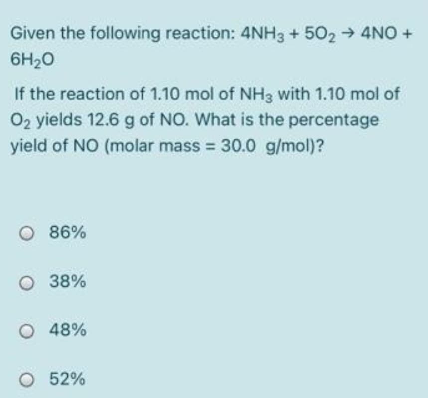 Given the following reaction: 4NH3 + 502 → 4NO +
6H20
If the reaction of 1.10 mol of NH3 with 1.10 mol of
O2 yields 12.6 g of NO. What is the percentage
yield of NO (molar mass = 30.0 g/mol)?
O 86%
O 38%
O 48%
O 52%
