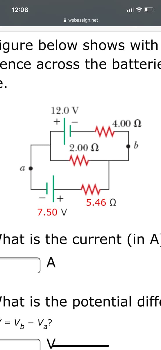 12:08
A webassign.net
igure below shows with
ence across the batterie
е.
12.0 V
4.00 N
2.00 N
a
5.46 Q
7.50 V
"hat is the current (in A]
A
'hat is the potential diff
- = Vp - Vạ?
V
