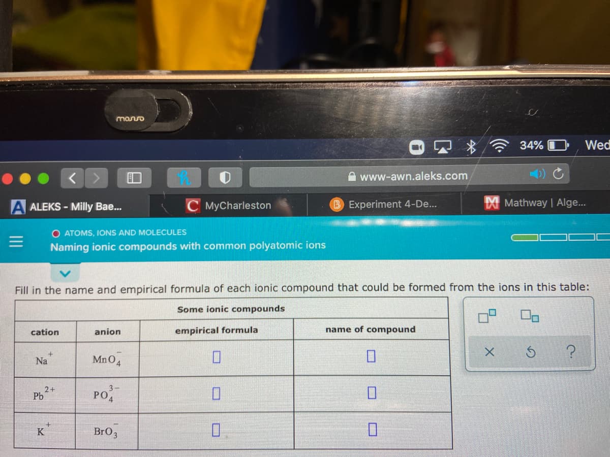 monso
34%
Wed
www-awn.aleks.com
A ALEKS - Milly Bae...
C MyCharleston
B Experiment 4-De...
X Mathway | Alge.
O ATOMS, IONS AND MOLECULES
Naming ionic compounds with common polyatomic ions
Fill in the name and empirical formula of each ionic compound that could be formed from the ions in this table:
Some ionic compounds
cation
anion
empirical formula
name of compound
Na
MnO4
3-
2+
Pb
PO
K
Bro,
