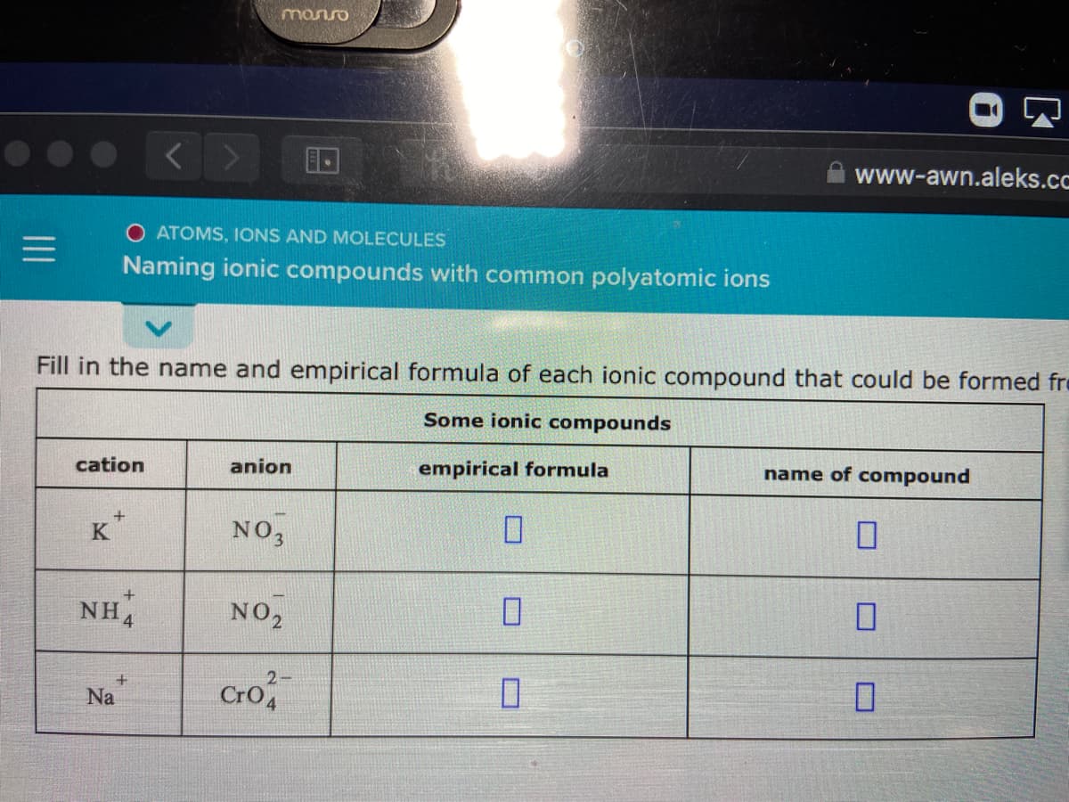 manso
< >
www-awn.aleks.cc
O ATOMS, IONS AND MOLECULES
Naming ionic compounds with common polyatomic ions
Fill in the name and empirical formula of each ionic compound that could be formed fre
Some ionic compounds
cation
anion
empirical formula
name of compound
K
NO,
NH.
NO,
2-
Cro
Na
