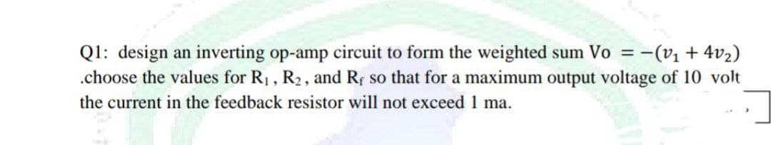 Q1: design an inverting op-amp circuit to form the weighted sum Vo = -(v + 4v2)
.choose the values for R1, R2, and Rf so that for a maximum output voltage of 10 volt
the current in the feedback resistor will not exceed 1 ma.
