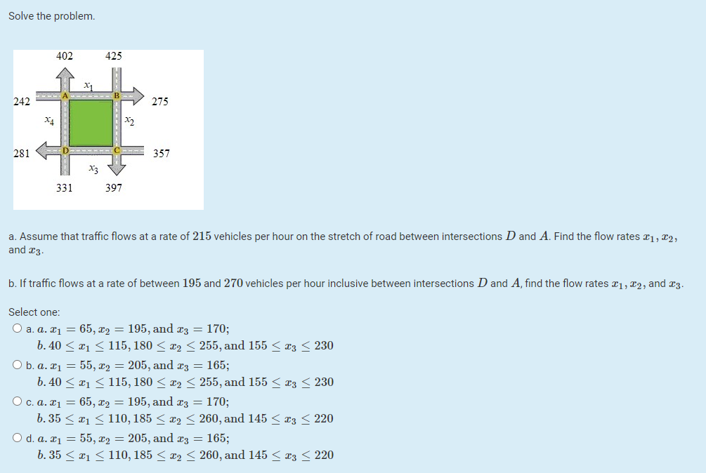 Solve the problem.
402
425
242
275
X4
281
357
331
397
a. Assume that traffic flows at a rate of 215 vehicles per hour on the stretch of road between intersections D and A. Find the flow rates r1, 2,
and x3
b. If traffic flows at a rate of between 195 and 270 vehicles per hour inclusive between intersections D and A, find the flow rates a1, x2, and x3.
Select one:
O a. a. ¤1 = 65, x2 = 195, and z = 170;
b. 40 < x1 < 115, 180 < x2 < 255, and 155 < æ3 < 230
O b. a. ¤1 = 55, x2 = 205, and x3 = 165;
b. 40 < x1 < 115, 180 < x2 < 255, and 155 < æ3 < 230
O c. a. x1 = 65, x2 = 195, and æz = 170;
b. 35 < a1 < 110, 185 < x2 < 260, and 145 < æ3 < 220
O d. a. ¤1 = 55, x2 = 205, and x3 = 165;
b. 35 < x1 < 110, 185 < x2 < 260, and 145 < x3 < 220

