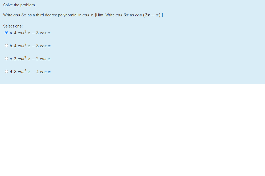 Solve the problem.
Write cos 3x as a third-degree polynomial in cos x. [Hint: Write cos 3x as cos (2x + x).]
Select one:
O a. 4 cos r – 3 cos x
O b. 4 cos? – 3 cos x
O c. 2 cos x – 2 cos x
O d. 3 cos4 x – 4 cos x
