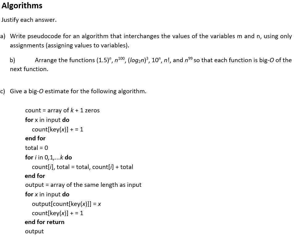 Algorithms
Justify each answer.
a) Write pseudocode for an algorithm that interchanges the values of the variables m and n, using only
assignments (assigning values to variables).
b)
Arrange the functions (1.5)", n100, (log2n)³, 10", n!, and n9 so that each function is big-O of the
next function.
c) Give a big-O estimate for the following algorithm.
count = array of k + 1 zeros
for x in input do
count[key(x)] + = 1
end for
total = 0
for i in 0,1,...k do
count[i), total = total, count[i] + total
end for
output = array of the same length as input
for x in input do
output[count[key(x)]] = x
count[key(x)] + = 1
end for return
output
