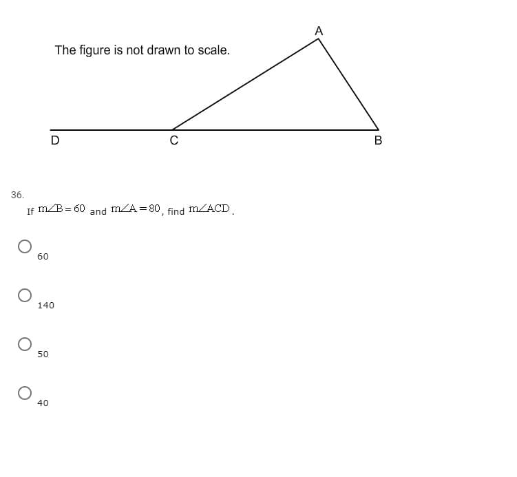 A
The figure is not drawn to scale.
В
36.
If m/B= 60
m/A =80, f
m/ACD.
and
find
60
140
50
40
