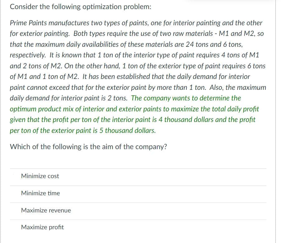 Consider the following optimization problem:
Prime Paints manufactures two types of paints, one for interior painting and the other
for exterior painting. Both types require the use of two raw materials - M1 and M2, so
that the maximum daily availabilities of these materials are 24 tons and 6 tons,
respectively. It is known that 1 ton of the interior type of paint requires 4 tons of M1
and 2 tons of M2. On the other hand, 1 ton of the exterior type of paint requires 6 tons
of M1 and 1 ton of M2. It has been established that the daily demand for interior
paint cannot exceed that for the exterior paint by more than 1 ton. Also, the maximum
daily demand for interior paint is 2 tons. The company wants to determine the
optimum product mix of interior and exterior paints to maximize the total daily profit
given that the profit per ton of the interior paint is 4 thousand dollars and the profit
per ton of the exterior paint is 5 thousand dollars.
Which of the following is the aim of the company?
Minimize cost
Minimize time
Maximize revenue
Maximize profit
